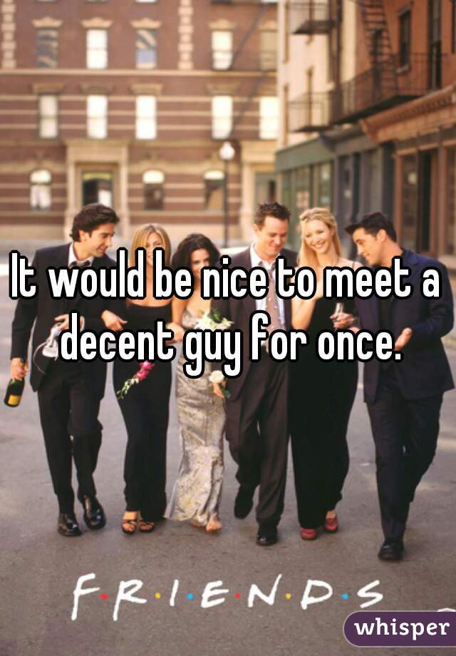 It would be nice to meet a decent guy for once.