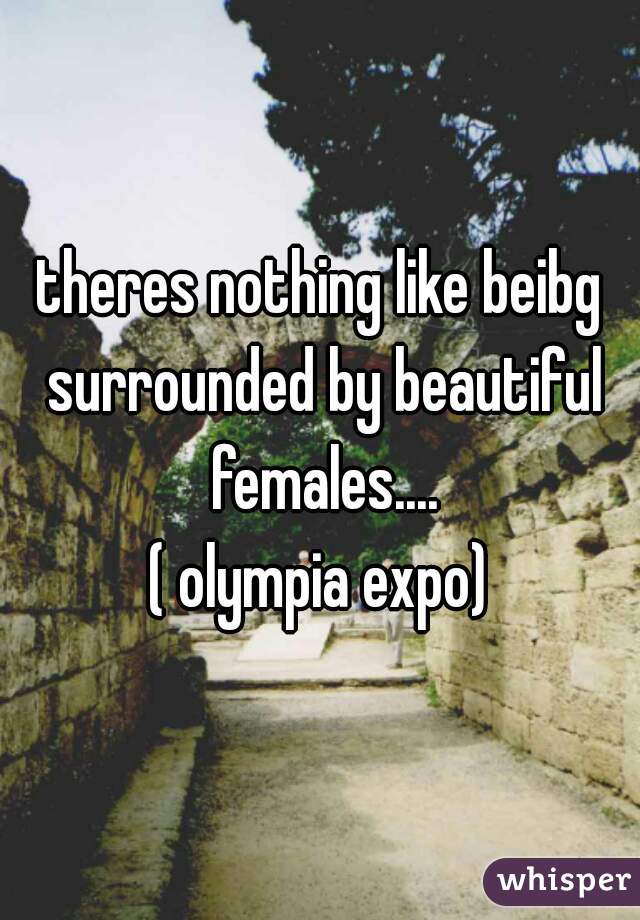 theres nothing like beibg surrounded by beautiful females....
( olympia expo)