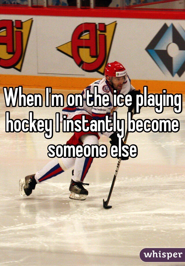 When I'm on the ice playing hockey I instantly become someone else 
