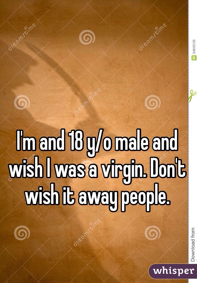 I'm and 18 y/o male and wish I was a virgin. Don't wish it away people. 