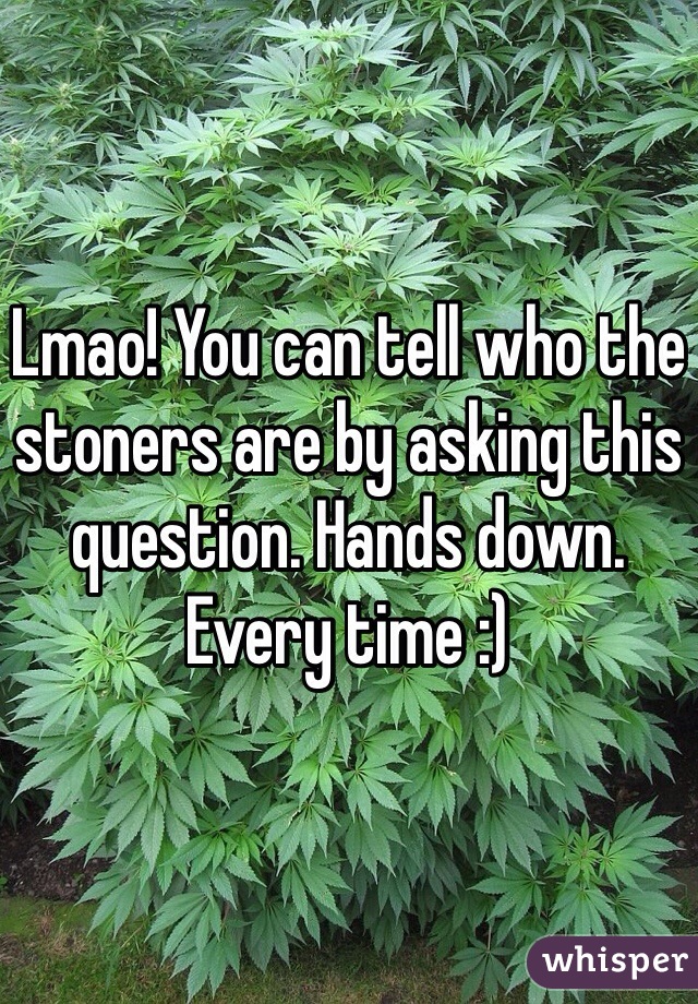Lmao! You can tell who the stoners are by asking this question. Hands down. Every time :)