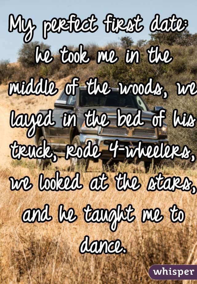 My perfect first date: he took me in the middle of the woods, we layed in the bed of his truck, rode 4-wheelers, we looked at the stars, and he taught me to dance.