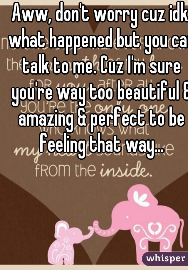 Aww, don't worry cuz idk what happened but you can talk to me. Cuz I'm sure you're way too beautiful & amazing & perfect to be feeling that way...