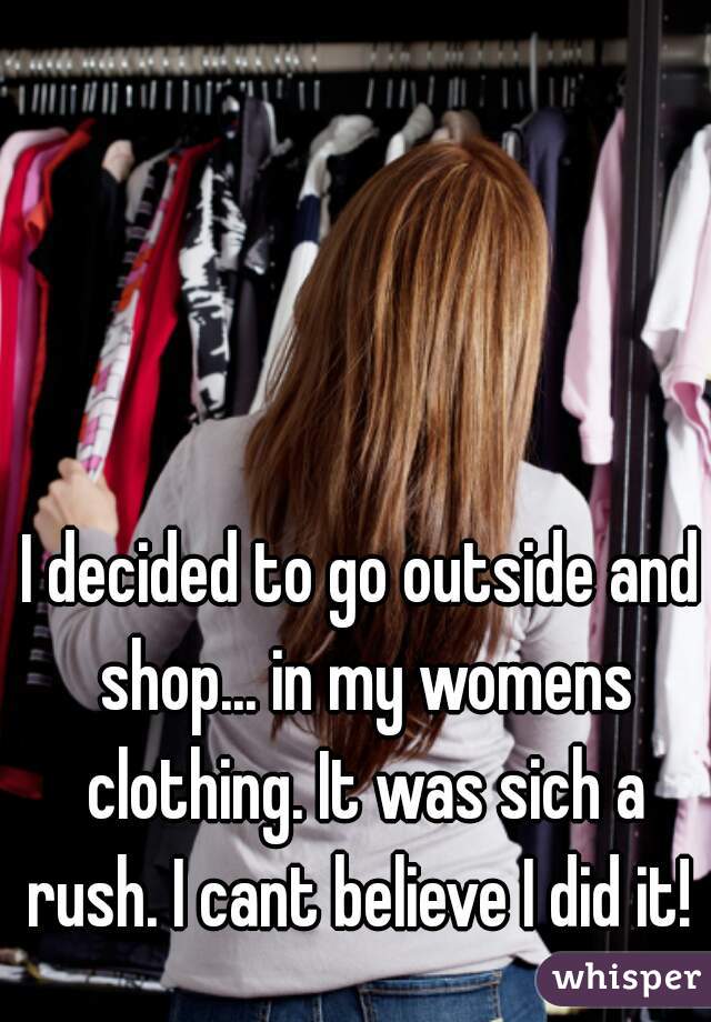 I decided to go outside and shop... in my womens clothing. It was sich a rush. I cant believe I did it! 