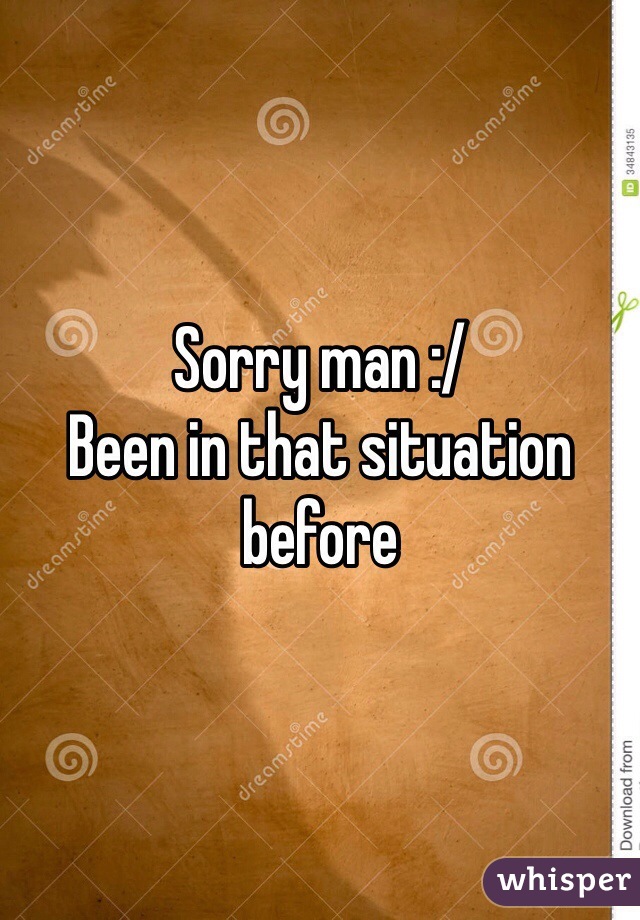 Sorry man :/ 
Been in that situation before
