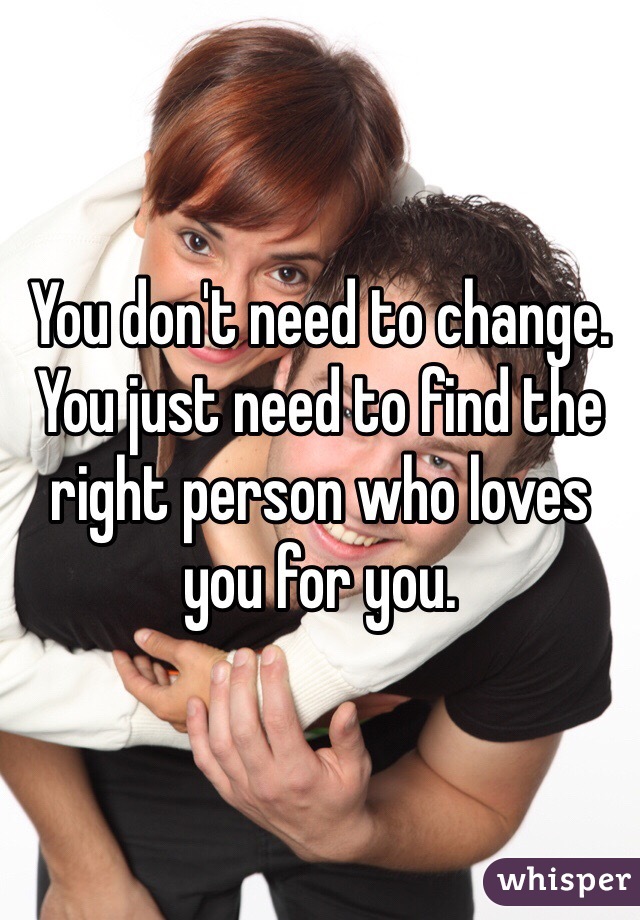 You don't need to change. You just need to find the right person who loves you for you. 