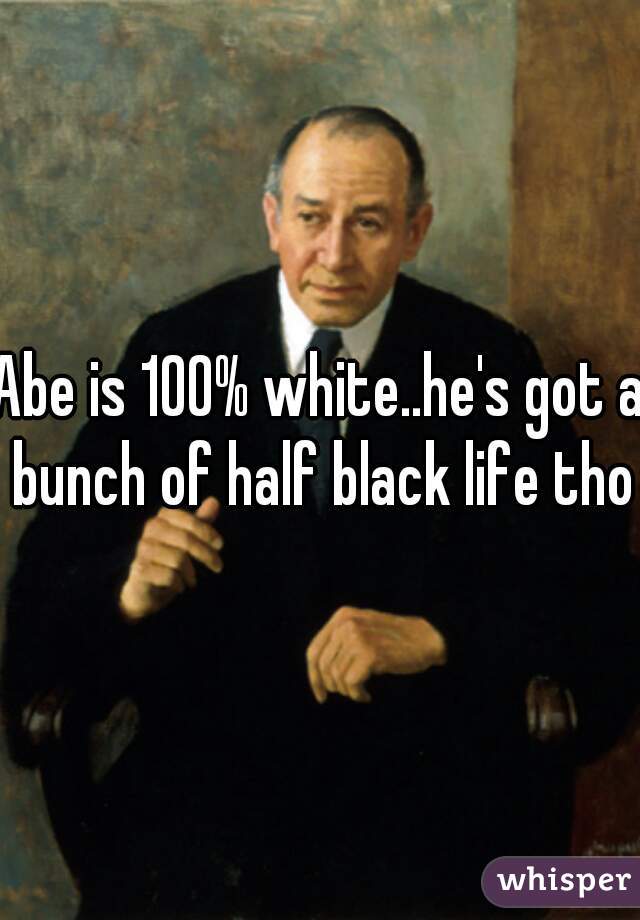 Abe is 100% white..he's got a bunch of half black life tho