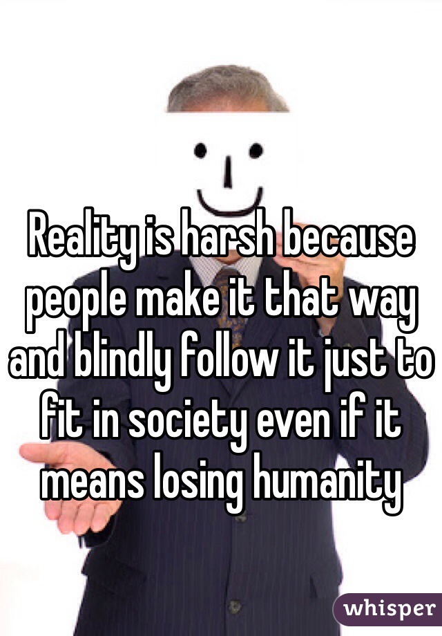 Reality is harsh because people make it that way and blindly follow it just to fit in society even if it means losing humanity 