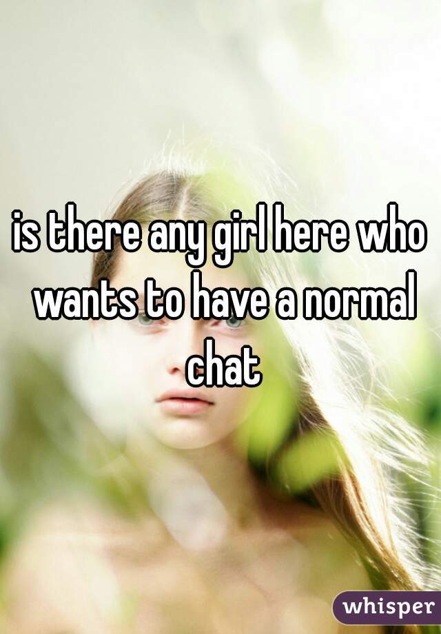 is there any girl here who wants to have a normal chat