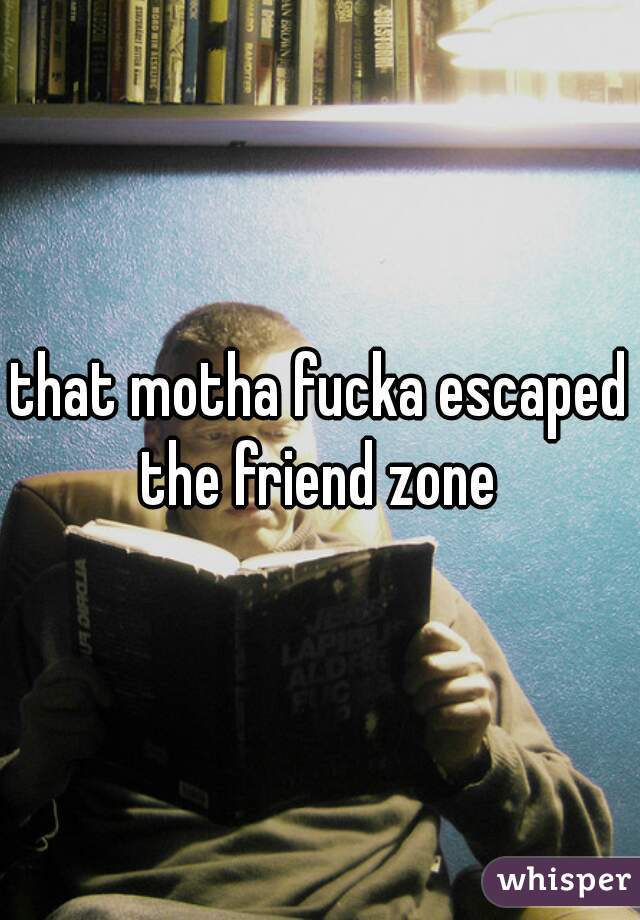 that motha fucka escaped the friend zone 