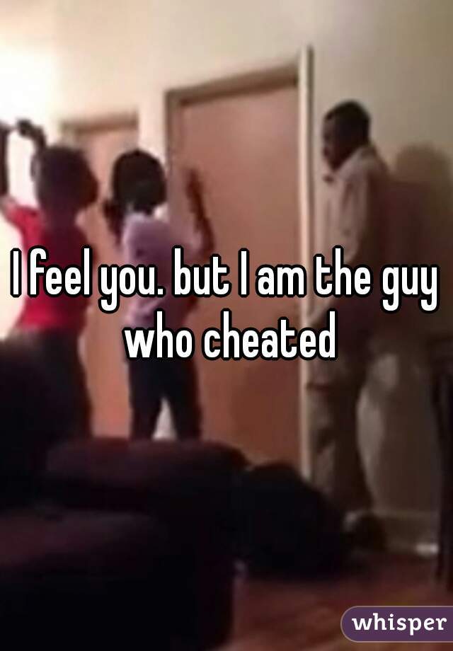 I feel you. but I am the guy who cheated