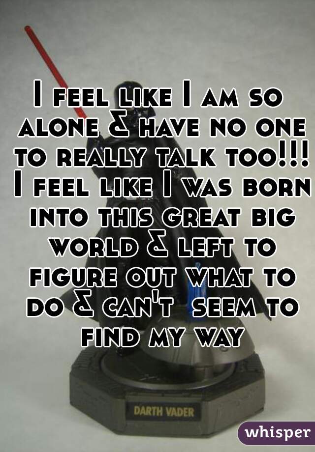 I feel like I am so alone & have no one to really talk too!!! I feel like I was born into this great big world & left to figure out what to do & can't  seem to find my way!
