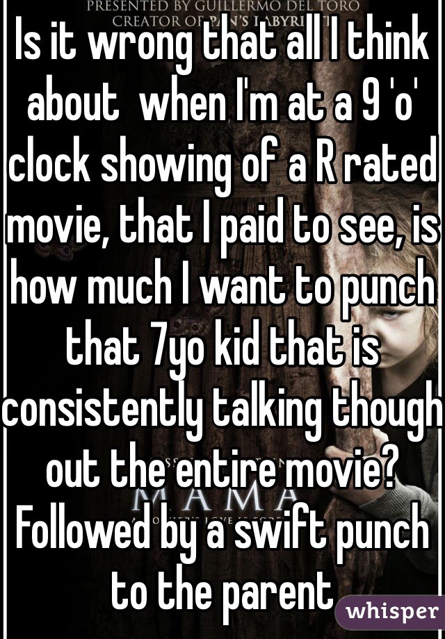 Is it wrong that all I think about  when I'm at a 9 'o' clock showing of a R rated movie, that I paid to see, is how much I want to punch that 7yo kid that is consistently talking though out the entire movie? Followed by a swift punch to the parent  