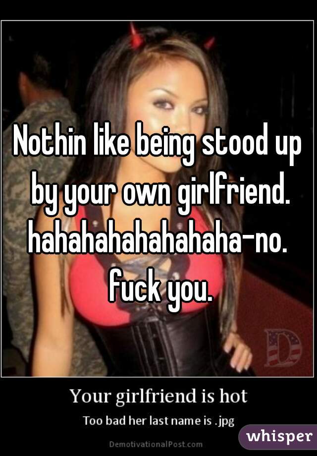 Nothin like being stood up by your own girlfriend.
hahahahahahahaha-no. fuck you.