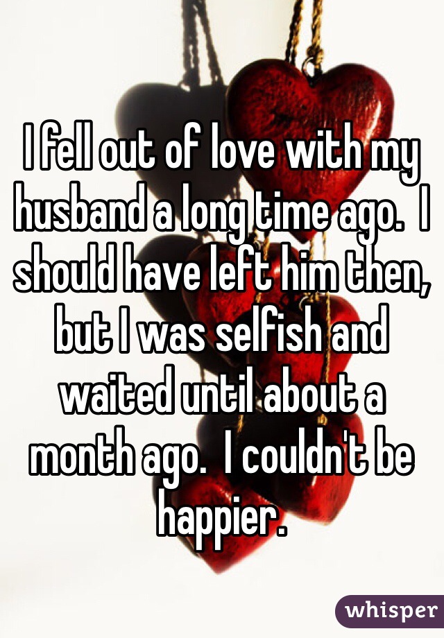 I fell out of love with my husband a long time ago.  I should have left him then, but I was selfish and waited until about a month ago.  I couldn't be happier. 