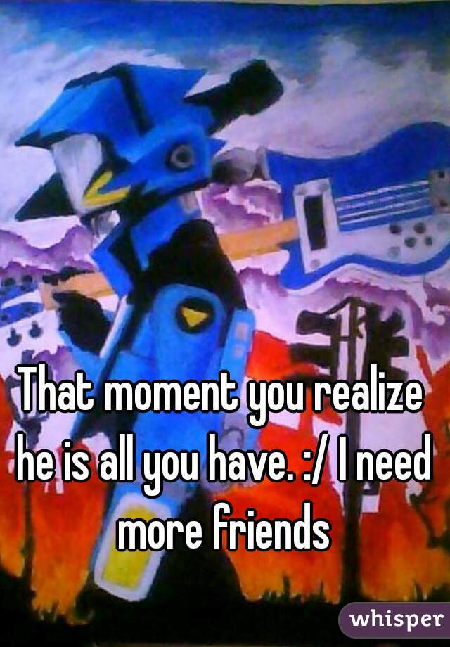 That moment you realize he is all you have. :/ I need more friends