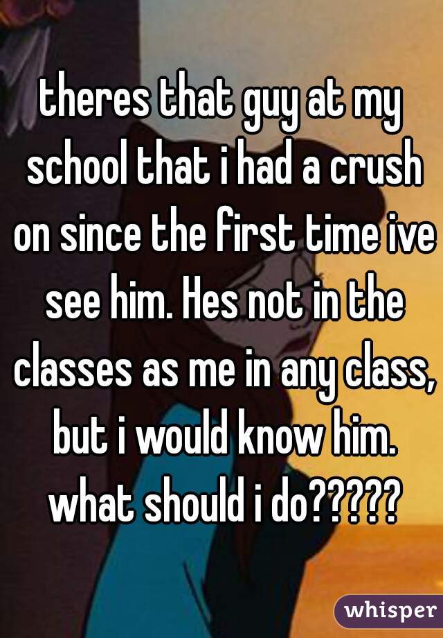 theres that guy at my school that i had a crush on since the first time ive see him. Hes not in the classes as me in any class, but i would know him. what should i do?????