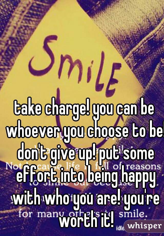 take charge! you can be whoever you choose to be! don't give up! put some effort into being happy with who you are! you're worth it!
