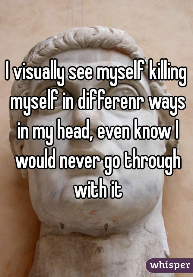 I visually see myself killing myself in differenr ways in my head, even know I would never go through with it