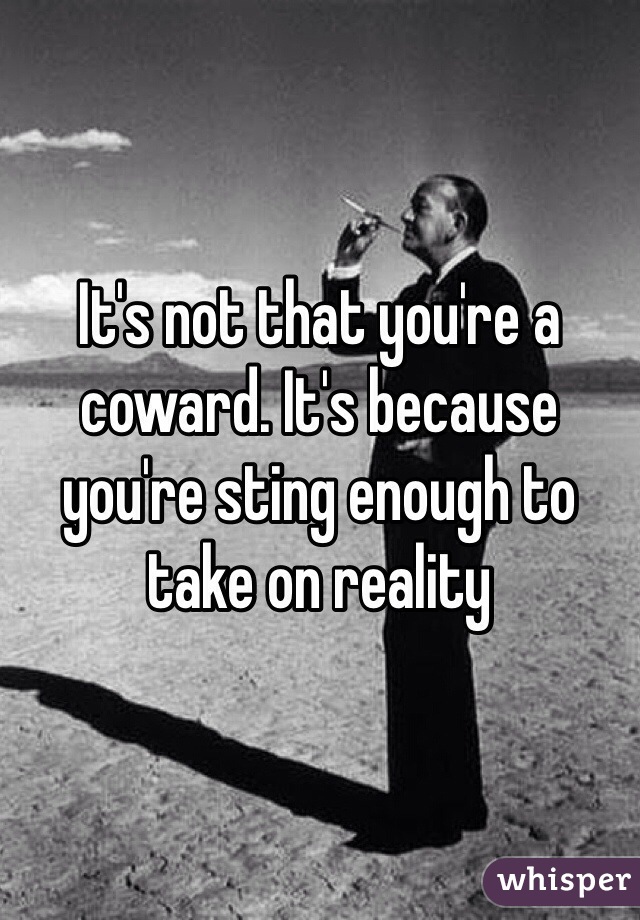 It's not that you're a coward. It's because you're sting enough to take on reality