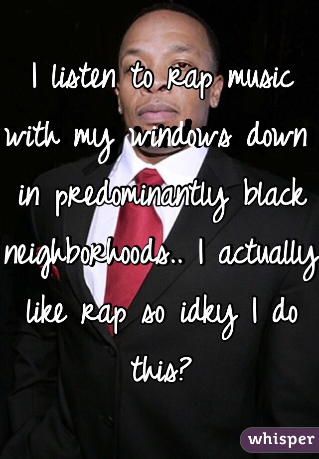 I listen to rap music with my windows down in predominantly black neighborhoods.. I actually like rap so idky I do this?