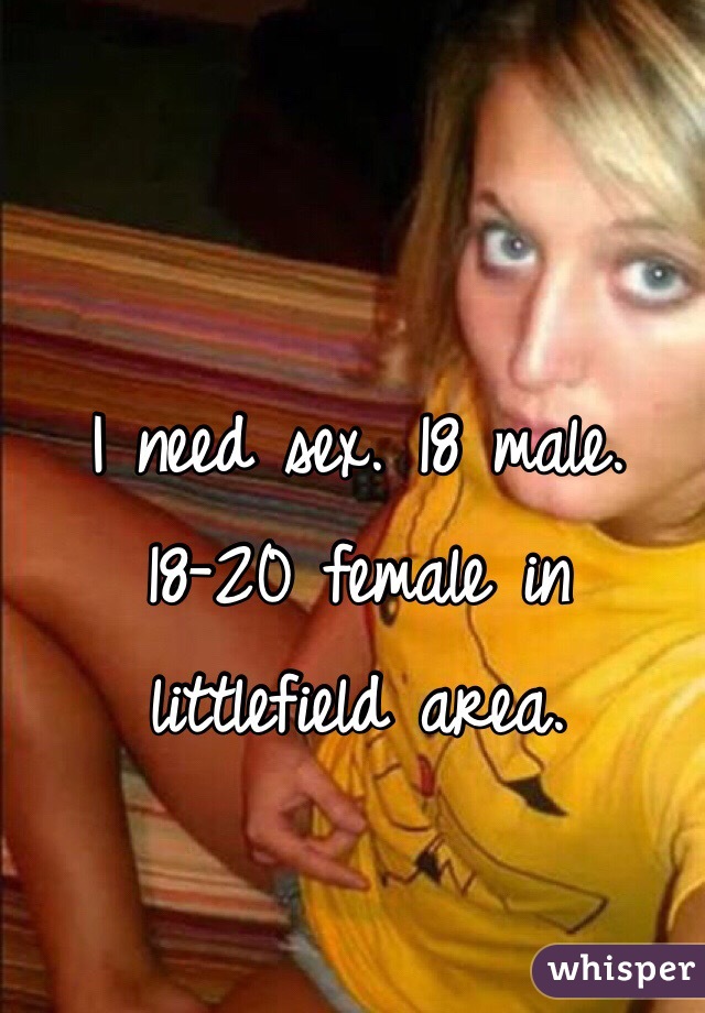 I need sex. 18 male. 18-20 female in littlefield area. 