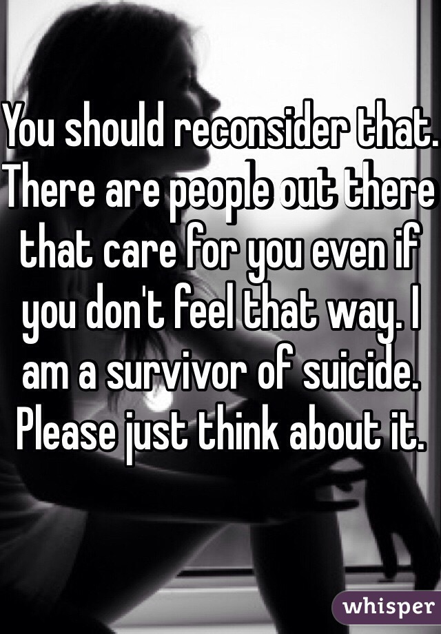 You should reconsider that. There are people out there that care for you even if you don't feel that way. I am a survivor of suicide. Please just think about it. 