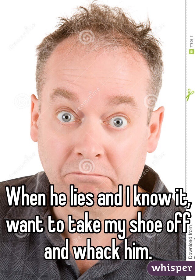 When he lies and I know it, want to take my shoe off and whack him.