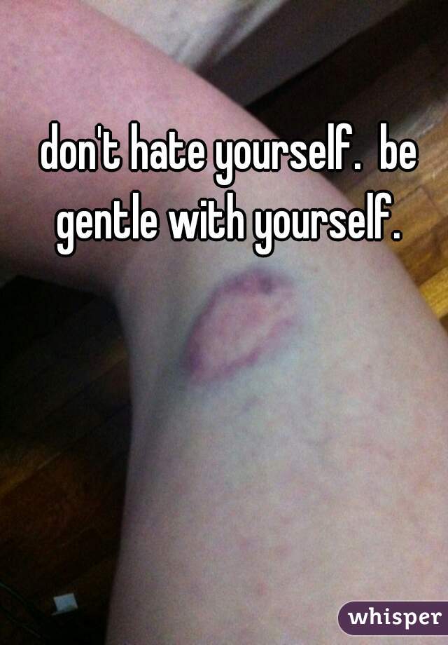 don't hate yourself.  be gentle with yourself. 