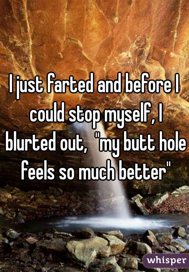 I just farted and before I could stop myself, I blurted out,  "my butt hole feels so much better"