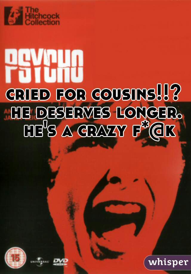 cried for cousins!!?  he deserves longer.  he's a crazy f*@k