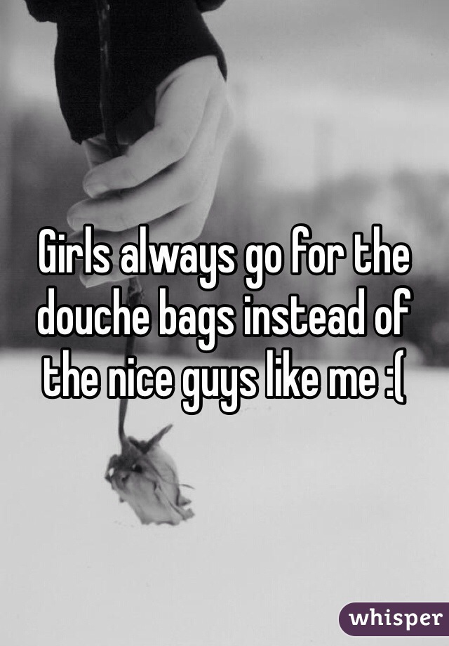 Girls always go for the douche bags instead of the nice guys like me :(