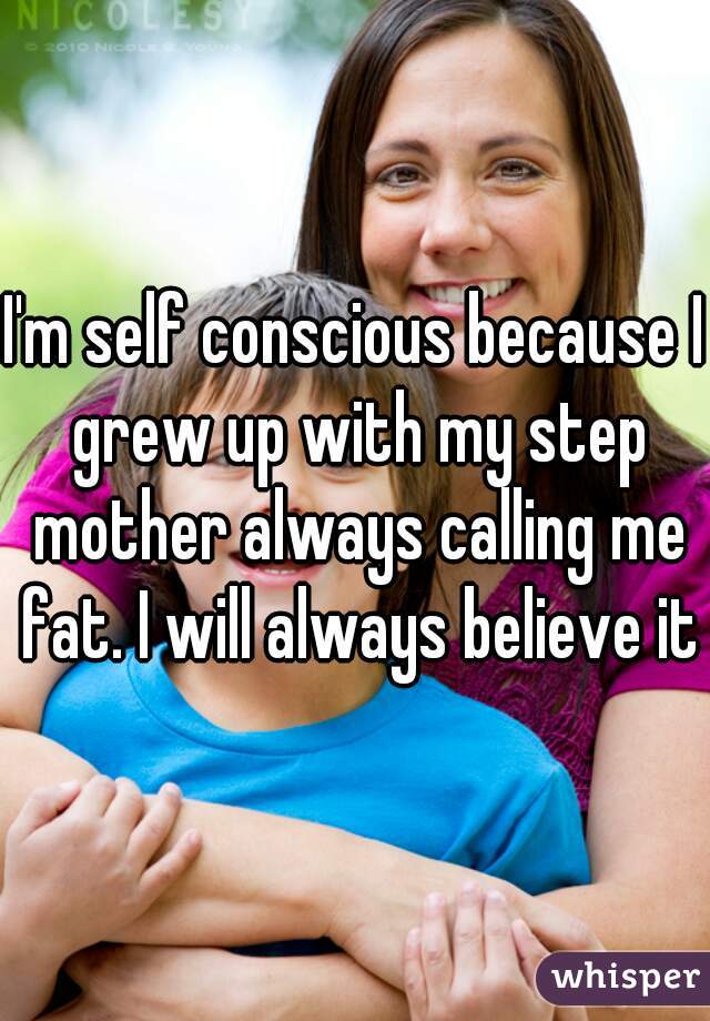 I'm self conscious because I grew up with my step mother always calling me fat. I will always believe it