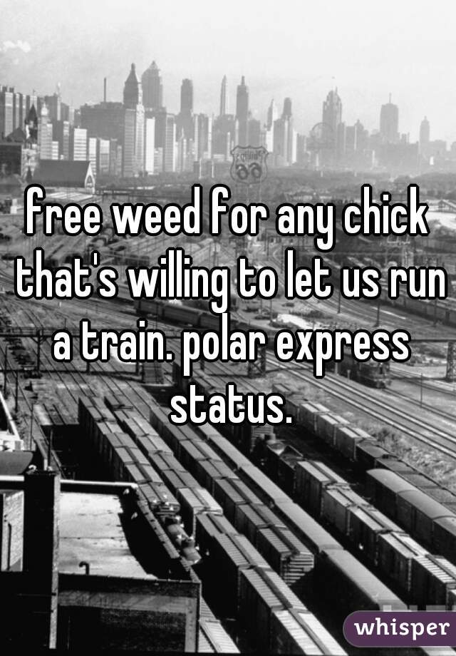 free weed for any chick that's willing to let us run a train. polar express status.