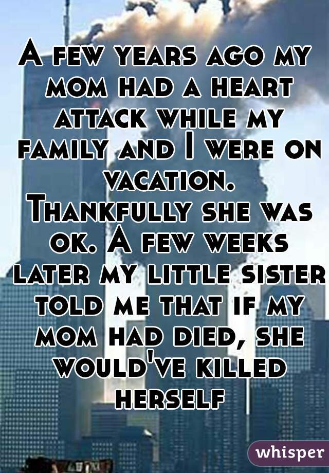 A few years ago my mom had a heart attack while my family and I were on vacation. Thankfully she was ok. A few weeks later my little sister told me that if my mom had died, she would've killed herself