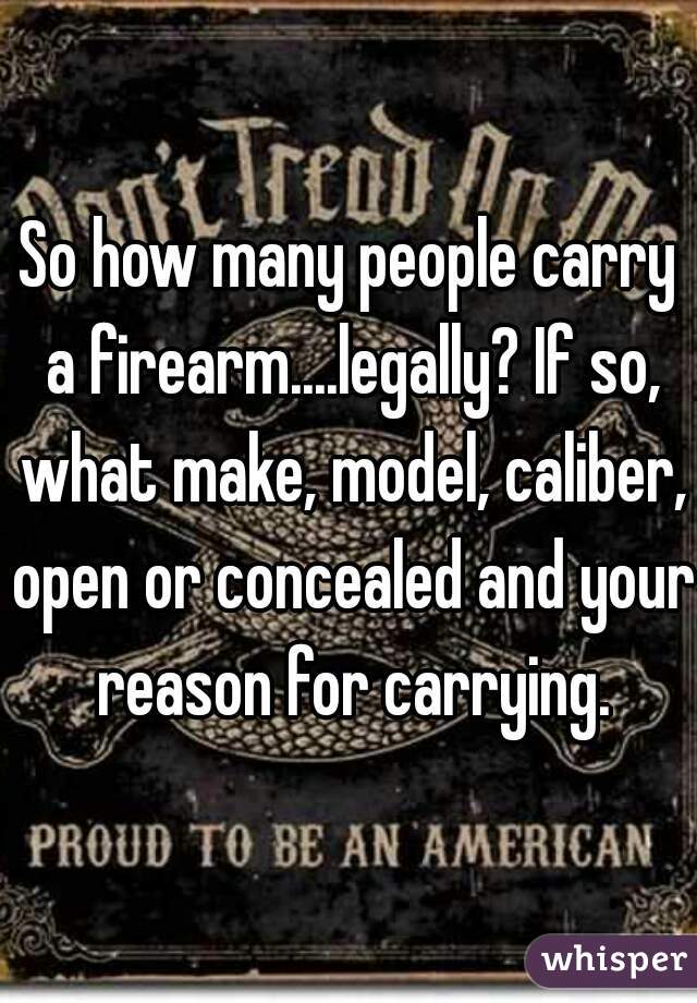 So how many people carry a firearm....legally? If so, what make, model, caliber, open or concealed and your reason for carrying.