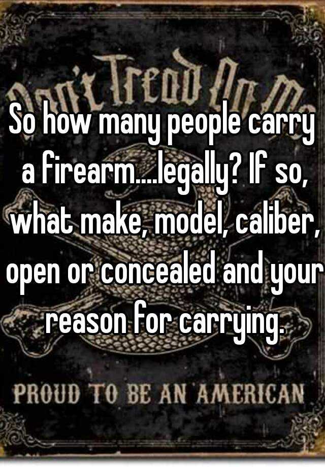 So how many people carry a firearm....legally? If so, what make, model, caliber, open or concealed and your reason for carrying.