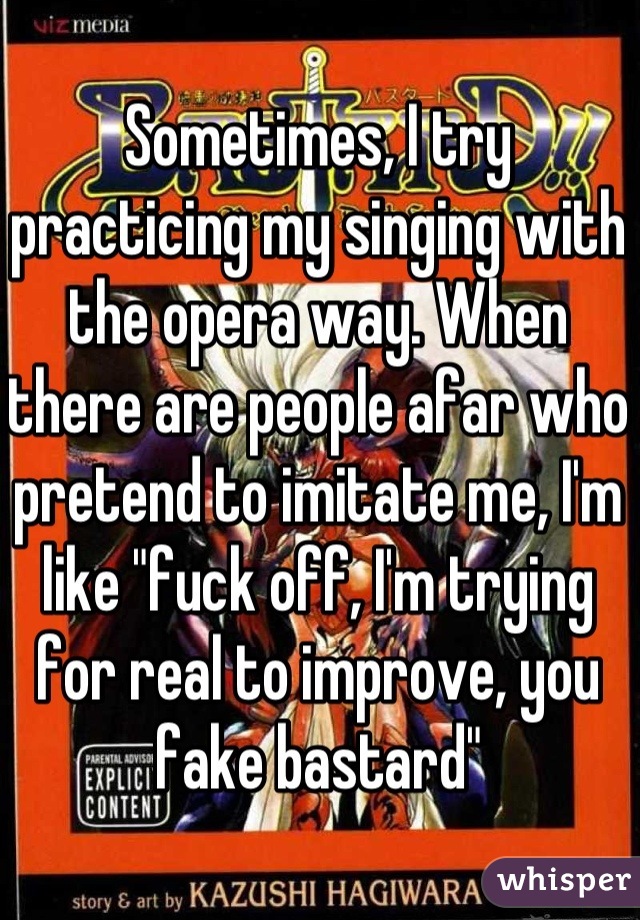 Sometimes, I try practicing my singing with the opera way. When there are people afar who pretend to imitate me, I'm like "fuck off, I'm trying for real to improve, you fake bastard"