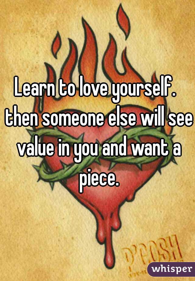Learn to love yourself.  then someone else will see value in you and want a piece.