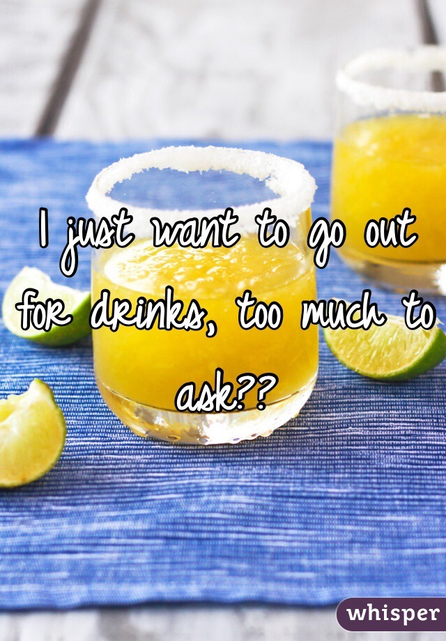 I just want to go out for drinks, too much to ask?? 