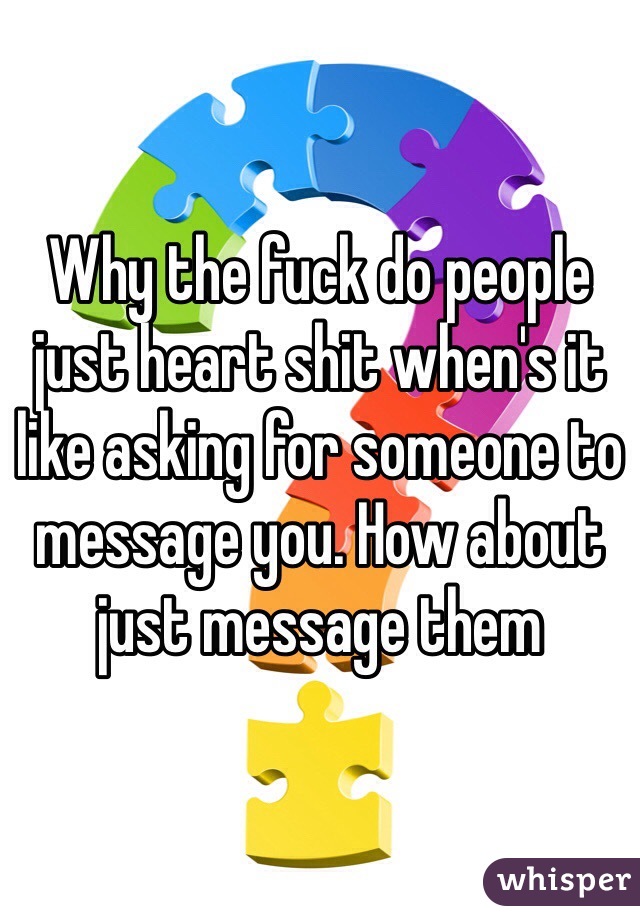 Why the fuck do people just heart shit when's it like asking for someone to message you. How about just message them 