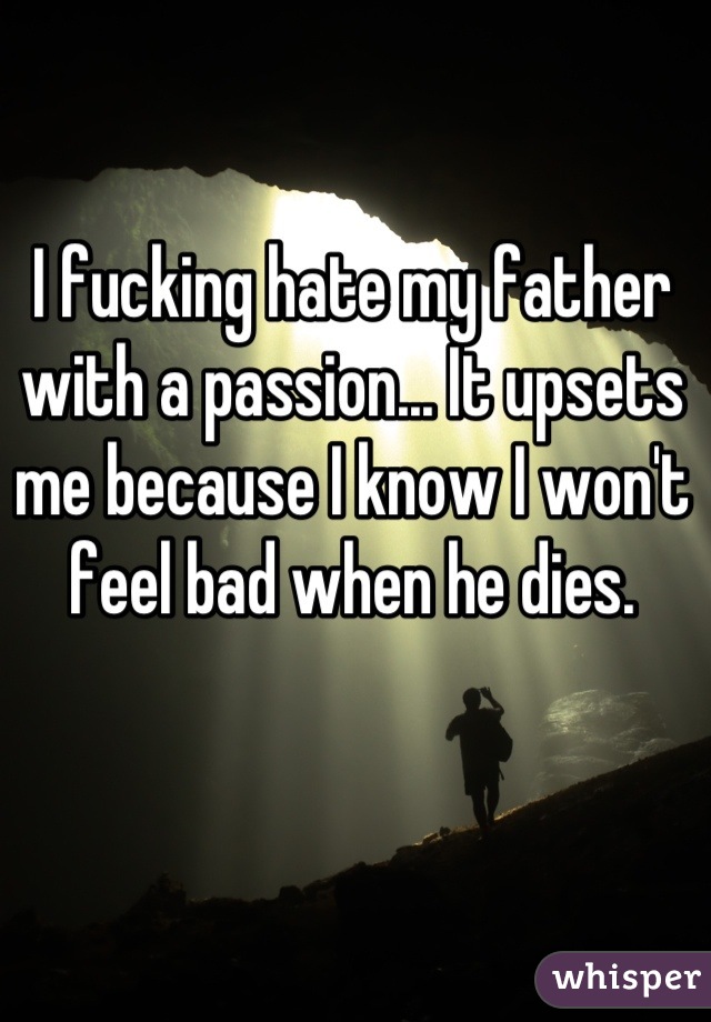 I fucking hate my father with a passion... It upsets me because I know I won't feel bad when he dies.