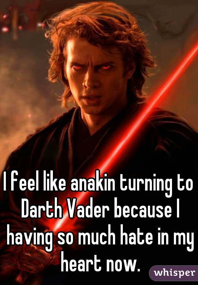 I feel like anakin turning to Darth Vader because I having so much hate in my heart now.