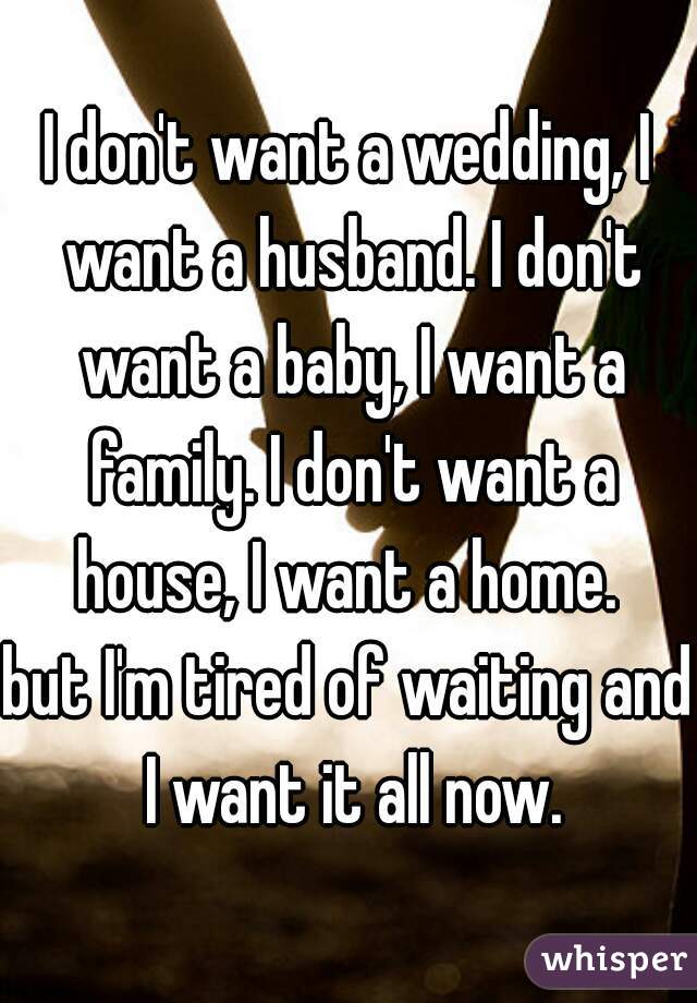 I don't want a wedding, I want a husband. I don't want a baby, I want a family. I don't want a house, I want a home. 
but I'm tired of waiting and I want it all now.
