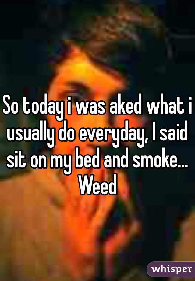 So today i was aked what i usually do everyday, I said sit on my bed and smoke... Weed