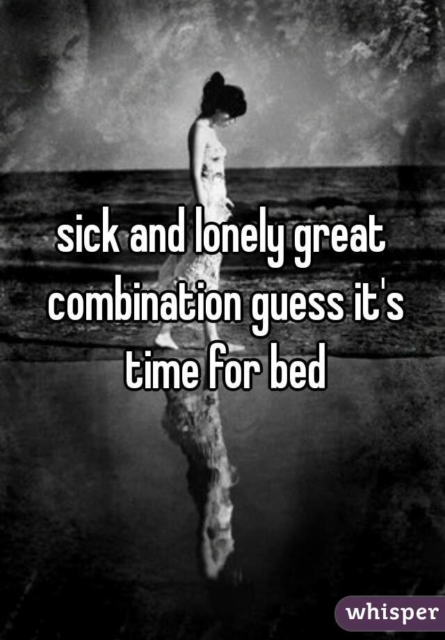 sick and lonely great combination guess it's time for bed