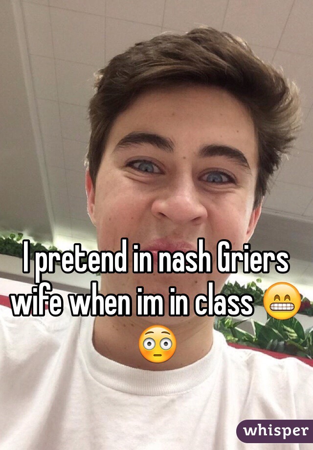 I pretend in nash Griers wife when im in class 😁😳