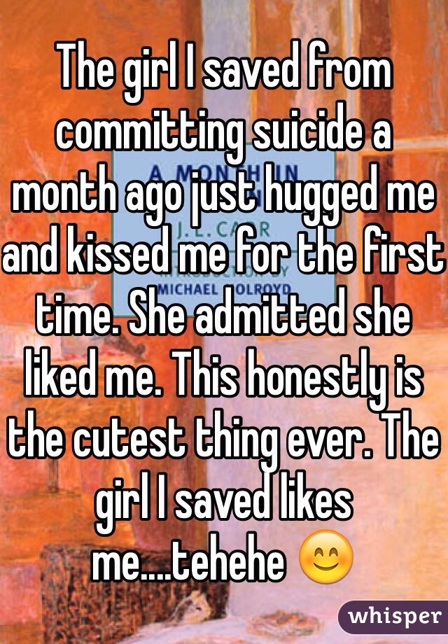 The girl I saved from committing suicide a month ago just hugged me and kissed me for the first time. She admitted she liked me. This honestly is the cutest thing ever. The girl I saved likes me....tehehe 😊