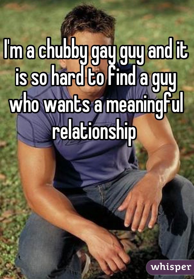 I'm a chubby gay guy and it is so hard to find a guy who wants a meaningful relationship 