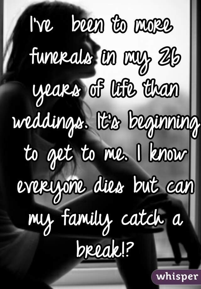 I've  been to more funerals in my 26 years of life than weddings. It's beginning to get to me. I know everyone dies but can my family catch a break!?